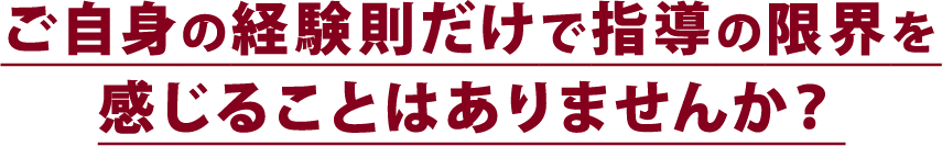 ご自身の経験則だけで指導の限界を感じることはありませんか？